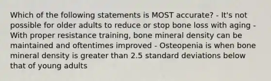 Which of the following statements is MOST accurate? - It's not possible for older adults to reduce or stop bone loss with aging - With proper resistance training, bone mineral density can be maintained and oftentimes improved - Osteopenia is when bone mineral density is greater than 2.5 standard deviations below that of young adults