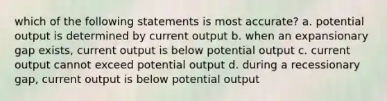 which of the following statements is most accurate? a. potential output is determined by current output b. when an expansionary gap exists, current output is below potential output c. current output cannot exceed potential output d. during a recessionary gap, current output is below potential output