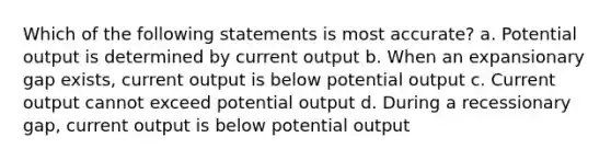 Which of the following statements is most accurate? a. Potential output is determined by current output b. When an expansionary gap exists, current output is below potential output c. Current output cannot exceed potential output d. During a recessionary gap, current output is below potential output