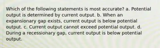 Which of the following statements is most accurate? a. Potential output is determined by current output. b. When an expansionary gap exists, current output is below potential output. c. Current output cannot exceed potential output. d. During a recessionary gap, current output is below potential output.