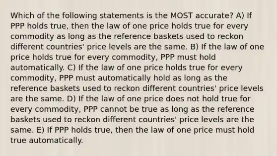 Which of the following statements is the MOST accurate? A) If PPP holds true, then the law of one price holds true for every commodity as long as the reference baskets used to reckon different countries' price levels are the same. B) If the law of one price holds true for every commodity, PPP must hold automatically. C) If the law of one price holds true for every commodity, PPP must automatically hold as long as the reference baskets used to reckon different countries' price levels are the same. D) If the law of one price does not hold true for every commodity, PPP cannot be true as long as the reference baskets used to reckon different countries' price levels are the same. E) If PPP holds true, then the law of one price must hold true automatically.