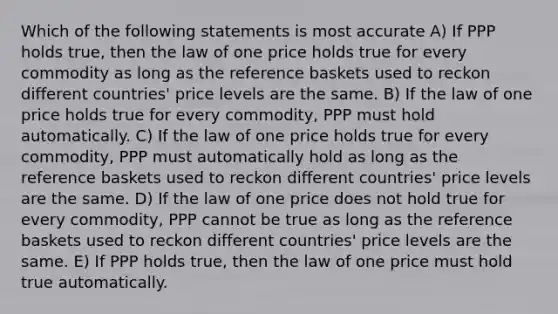 Which of the following statements is most accurate A) If PPP holds true, then the law of one price holds true for every commodity as long as the reference baskets used to reckon different countries' price levels are the same. B) If the law of one price holds true for every commodity, PPP must hold automatically. C) If the law of one price holds true for every commodity, PPP must automatically hold as long as the reference baskets used to reckon different countries' price levels are the same. D) If the law of one price does not hold true for every commodity, PPP cannot be true as long as the reference baskets used to reckon different countries' price levels are the same. E) If PPP holds true, then the law of one price must hold true automatically.