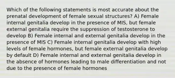 Which of the following statements is most accurate about the prenatal development of female sexual structures? A) Female internal genitalia develop in the presence of MIS, but female external genitalia require the suppression of testosterone to develop B) Female internal and external genitalia develop in the presence of MIS C) Female internal genitalia develop with high levels of female hormones, but female external genitalia develop by default D) Female internal and external genitalia develop in the absence of hormones leading to male differentiation and not due to the presence of female hormones