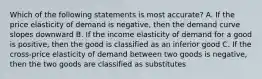 Which of the following statements is most accurate? A. If the price elasticity of demand is negative, then the demand curve slopes downward B. If the income elasticity of demand for a good is positive, then the good is classified as an inferior good C. If the cross-price elasticity of demand between two goods is negative, then the two goods are classified as substitutes