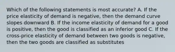 Which of the following statements is most accurate? A. If the price elasticity of demand is negative, then the demand curve slopes downward B. If the income elasticity of demand for a good is positive, then the good is classified as an inferior good C. If the cross-price elasticity of demand between two goods is negative, then the two goods are classified as substitutes