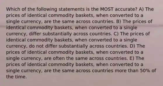 Which of the following statements is the MOST accurate? A) The prices of identical commodity baskets, when converted to a single currency, are the same across countries. B) The prices of identical commodity baskets, when converted to a single currency, differ substantially across countries. C) The prices of identical commodity baskets, when converted to a single currency, do not differ substantially across countries. D) The prices of identical commodity baskets, when converted to a single currency, are often the same across countries. E) The prices of identical commodity baskets, when converted to a single currency, are the same across countries <a href='https://www.questionai.com/knowledge/keWHlEPx42-more-than' class='anchor-knowledge'>more than</a> 50% of the time.