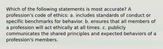 Which of the following statements is most accurate? A profession's code of ethics: a. includes standards of conduct or specific benchmarks for behavior. b. ensures that all members of a profession will act ethically at all times. c. publicly communicates the shared principles and expected behaviors of a profession's members.