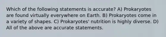 Which of the following statements is accurate? A) Prokaryotes are found virtually everywhere on Earth. B) Prokaryotes come in a variety of shapes. C) Prokaryotes' nutrition is highly diverse. D) All of the above are accurate statements.