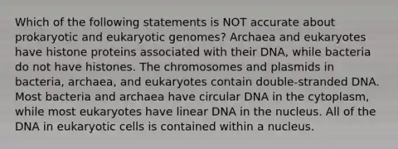 Which of the following statements is NOT accurate about prokaryotic and eukaryotic genomes? Archaea and eukaryotes have histone proteins associated with their DNA, while bacteria do not have histones. The chromosomes and plasmids in bacteria, archaea, and eukaryotes contain double-stranded DNA. Most bacteria and archaea have circular DNA in the cytoplasm, while most eukaryotes have linear DNA in the nucleus. All of the DNA in <a href='https://www.questionai.com/knowledge/kb526cpm6R-eukaryotic-cells' class='anchor-knowledge'>eukaryotic cells</a> is contained within a nucleus.