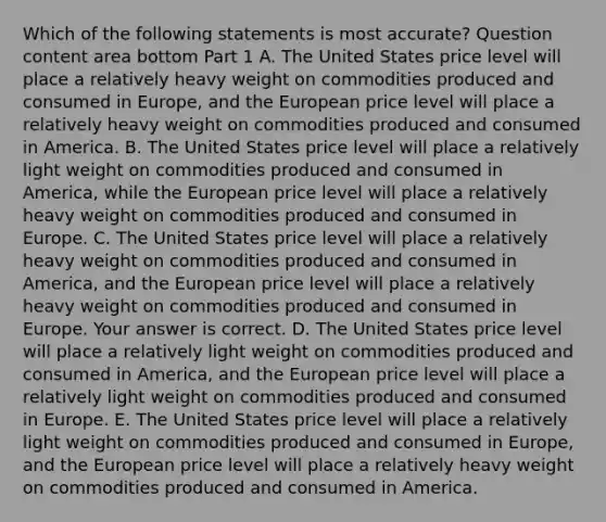 Which of the following statements is most​ accurate? Question content area bottom Part 1 A. The United States price level will place a relatively heavy weight on commodities produced and consumed in​ Europe, and the European price level will place a relatively heavy weight on commodities produced and consumed in America. B. The United States price level will place a relatively light weight on commodities produced and consumed in​ America, while the European price level will place a relatively heavy weight on commodities produced and consumed in Europe. C. The United States price level will place a relatively heavy weight on commodities produced and consumed in​ America, and the European price level will place a relatively heavy weight on commodities produced and consumed in Europe. Your answer is correct. D. The United States price level will place a relatively light weight on commodities produced and consumed in​ America, and the European price level will place a relatively light weight on commodities produced and consumed in Europe. E. The United States price level will place a relatively light weight on commodities produced and consumed in​ Europe, and the European price level will place a relatively heavy weight on commodities produced and consumed in America.