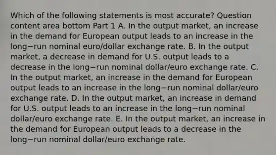 Which of the following statements is most​ accurate? Question content area bottom Part 1 A. In the output​ market, an increase in the demand for European output leads to an increase in the long−run nominal​ euro/dollar exchange rate. B. In the output​ market, a decrease in demand for U.S. output leads to a decrease in the long−run nominal​ dollar/euro exchange rate. C. In the output​ market, an increase in the demand for European output leads to an increase in the long−run nominal​ dollar/euro exchange rate. D. In the output​ market, an increase in demand for U.S. output leads to an increase in the long−run nominal​ dollar/euro exchange rate. E. In the output​ market, an increase in the demand for European output leads to a decrease in the long−run nominal​ dollar/euro exchange rate.