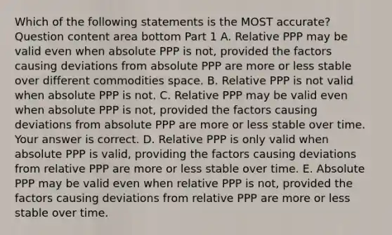 Which of the following statements is the MOST​ accurate? Question content area bottom Part 1 A. Relative PPP may be valid even when absolute PPP is​ not, provided the factors causing deviations from absolute PPP are more or less stable over different commodities space. B. Relative PPP is not valid when absolute PPP is not. C. Relative PPP may be valid even when absolute PPP is​ not, provided the factors causing deviations from absolute PPP are more or less stable over time. Your answer is correct. D. Relative PPP is only valid when absolute PPP is​ valid, providing the factors causing deviations from relative PPP are more or less stable over time. E. Absolute PPP may be valid even when relative PPP is​ not, provided the factors causing deviations from relative PPP are more or less stable over time.