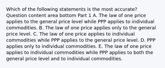 Which of the following statements is the most​ accurate? Question content area bottom Part 1 A. The law of one price applies to the general price level while PPP applies to individual commodities. B. The law of one price applies only to the general price level. C. The law of one price applies to individual commodities while PPP applies to the general price level. D. PPP applies only to individual commodities. E. The law of one price applies to individual commodities while PPP applies to both the general price level and to individual commodities.