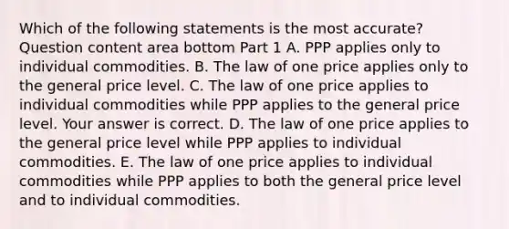 Which of the following statements is the most​ accurate? Question content area bottom Part 1 A. PPP applies only to individual commodities. B. The law of one price applies only to the general price level. C. The law of one price applies to individual commodities while PPP applies to the general price level. Your answer is correct. D. The law of one price applies to the general price level while PPP applies to individual commodities. E. The law of one price applies to individual commodities while PPP applies to both the general price level and to individual commodities.