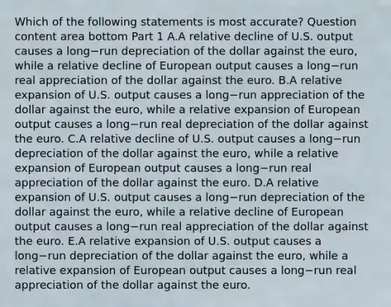 Which of the following statements is most​ accurate? Question content area bottom Part 1 A.A relative decline of U.S. output causes a long−run depreciation of the dollar against the​ euro, while a relative decline of European output causes a long−run real appreciation of the dollar against the euro. B.A relative expansion of U.S. output causes a long−run appreciation of the dollar against the​ euro, while a relative expansion of European output causes a long−run real depreciation of the dollar against the euro. C.A relative decline of U.S. output causes a long−run depreciation of the dollar against the​ euro, while a relative expansion of European output causes a long−run real appreciation of the dollar against the euro. D.A relative expansion of U.S. output causes a long−run depreciation of the dollar against the​ euro, while a relative decline of European output causes a long−run real appreciation of the dollar against the euro. E.A relative expansion of U.S. output causes a long−run depreciation of the dollar against the​ euro, while a relative expansion of European output causes a long−run real appreciation of the dollar against the euro.