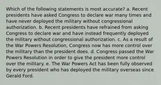 Which of the following statements is most accurate? a. Recent presidents have asked Congress to declare war many times and have never deployed the military without congressional authorization. b. Recent presidents have refrained from asking Congress to declare war and have instead frequently deployed the military without congressional authorization. c. As a result of the War Powers Resolution, Congress now has more control over the military than the president does. d. Congress passed the War Powers Resolution in order to give the president more control over the military. e. The War Powers Act has been fully observed by every president who has deployed the military overseas since Gerald Ford.