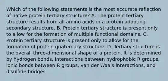 Which of the following statements is the most accurate reflection of native protein tertiary structure? A. The protein tertiary structure results from all amino acids in a protein adopting secondary structure. B. Protein tertiary structure is present only to allow for the formation of multiple functional domains. C. Protein tertiary structure is present only to allow for the formation of protein quaternary structure. D. Tertiary structure is the overall three-dimensional shape of a protein. It is determined by hydrogen bonds, interactions between hydrophobic R groups, ionic bonds between R groups, van der Waals interactions, and disulfide bridges