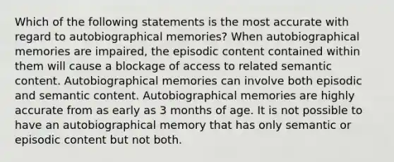 Which of the following statements is the most accurate with regard to autobiographical memories? When autobiographical memories are impaired, the episodic content contained within them will cause a blockage of access to related semantic content. Autobiographical memories can involve both episodic and semantic content. Autobiographical memories are highly accurate from as early as 3 months of age. It is not possible to have an autobiographical memory that has only semantic or episodic content but not both.