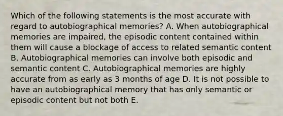 Which of the following statements is the most accurate with regard to autobiographical memories? A. When autobiographical memories are impaired, the episodic content contained within them will cause a blockage of access to related semantic content B. Autobiographical memories can involve both episodic and semantic content C. Autobiographical memories are highly accurate from as early as 3 months of age D. It is not possible to have an autobiographical memory that has only semantic or episodic content but not both E.