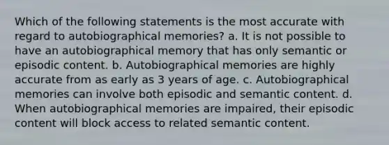 Which of the following statements is the most accurate with regard to autobiographical memories? a. It is not possible to have an autobiographical memory that has only semantic or episodic content. b. Autobiographical memories are highly accurate from as early as 3 years of age. c. Autobiographical memories can involve both episodic and semantic content. d. When autobiographical memories are impaired, their episodic content will block access to related semantic content.