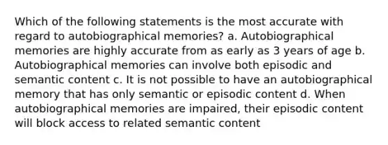 Which of the following statements is the most accurate with regard to autobiographical memories? a. Autobiographical memories are highly accurate from as early as 3 years of age b. Autobiographical memories can involve both episodic and semantic content c. It is not possible to have an autobiographical memory that has only semantic or episodic content d. When autobiographical memories are impaired, their episodic content will block access to related semantic content