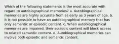 Which of the following statements is the most accurate with regard to autobiographical memories? a. Autobiographical memories are highly accurate from as early as 3 years of age. b. It is not possible to have an autobiographical memory that has only semantic or episodic content. c. When autobiographical memories are impaired, their episodic content will block access to related semantic content. d. Autobiographical memories can involve both episodic and semantic content.