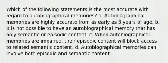 Which of the following statements is the most accurate with regard to autobiographical memories? a. Autobiographical memories are highly accurate from as early as 3 years of age. b. It is not possible to have an autobiographical memory that has only semantic or episodic content. c. When autobiographical memories are impaired, their episodic content will block access to related semantic content. d. Autobiographical memories can involve both episodic and semantic content.