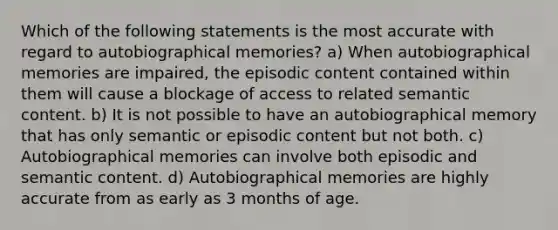 Which of the following statements is the most accurate with regard to autobiographical memories? a) When autobiographical memories are impaired, the episodic content contained within them will cause a blockage of access to related semantic content. b) It is not possible to have an autobiographical memory that has only semantic or episodic content but not both. c) Autobiographical memories can involve both episodic and semantic content. d) Autobiographical memories are highly accurate from as early as 3 months of age.