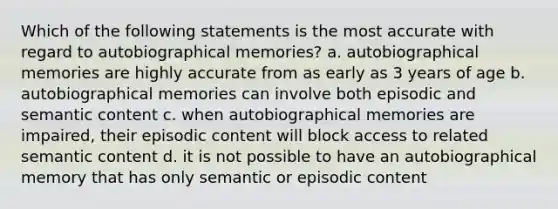 Which of the following statements is the most accurate with regard to autobiographical memories? a. autobiographical memories are highly accurate from as early as 3 years of age b. autobiographical memories can involve both episodic and semantic content c. when autobiographical memories are impaired, their episodic content will block access to related semantic content d. it is not possible to have an autobiographical memory that has only semantic or episodic content