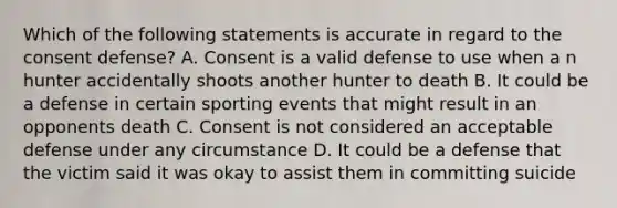 Which of the following statements is accurate in regard to the consent defense? A. Consent is a valid defense to use when a n hunter accidentally shoots another hunter to death B. It could be a defense in certain sporting events that might result in an opponents death C. Consent is not considered an acceptable defense under any circumstance D. It could be a defense that the victim said it was okay to assist them in committing suicide