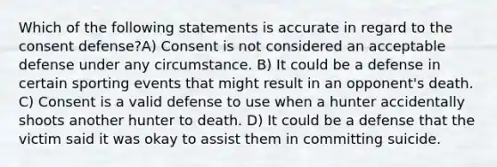 Which of the following statements is accurate in regard to the consent defense?A) Consent is not considered an acceptable defense under any circumstance. B) It could be a defense in certain sporting events that might result in an opponent's death. C) Consent is a valid defense to use when a hunter accidentally shoots another hunter to death. D) It could be a defense that the victim said it was okay to assist them in committing suicide.