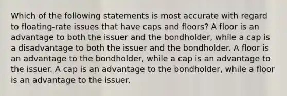 Which of the following statements is most accurate with regard to floating-rate issues that have caps and floors? A floor is an advantage to both the issuer and the bondholder, while a cap is a disadvantage to both the issuer and the bondholder. A floor is an advantage to the bondholder, while a cap is an advantage to the issuer. A cap is an advantage to the bondholder, while a floor is an advantage to the issuer.