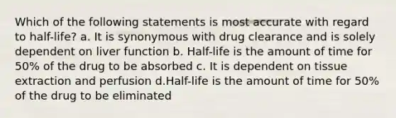 Which of the following statements is most accurate with regard to half-life? a. It is synonymous with drug clearance and is solely dependent on liver function b. Half-life is the amount of time for 50% of the drug to be absorbed c. It is dependent on tissue extraction and perfusion d.Half-life is the amount of time for 50% of the drug to be eliminated