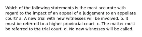 Which of the following statements is the most accurate with regard to the impact of an appeal of a judgement to an appellate court? a. A new trial with new witnesses will be involved. b. It must be referred to a higher provincial court. c. The matter must be referred to the trial court. d. No new witnesses will be called.