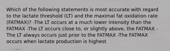 Which of the following statements is most accurate with regard to the lactate threshold (LT) and the maximal fat oxidation rate (FATMAX)? -The LT occurs at a much lower intensity than the FATMAX -The LT occurs close to, or slightly above, the FATMAX -The LT always occurs just prior to the FATMAX -The FATMAX occurs when lactate production is highest