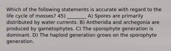 Which of the following statements is accurate with regard to the life cycle of mosses? 45) ________ A) Spores are primarily distributed by water currents. B) Antheridia and archegonia are produced by gametophytes. C) The sporophyte generation is dominant. D) The haploid generation grows on the sporophyte generation.