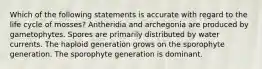 Which of the following statements is accurate with regard to the life cycle of mosses? Antheridia and archegonia are produced by gametophytes. Spores are primarily distributed by water currents. The haploid generation grows on the sporophyte generation. The sporophyte generation is dominant.