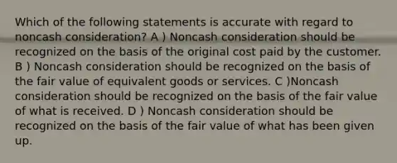 Which of the following statements is accurate with regard to noncash consideration? A ) Noncash consideration should be recognized on the basis of the original cost paid by the customer. B ) Noncash consideration should be recognized on the basis of the fair value of equivalent goods or services. C )Noncash consideration should be recognized on the basis of the fair value of what is received. D ) Noncash consideration should be recognized on the basis of the fair value of what has been given up.