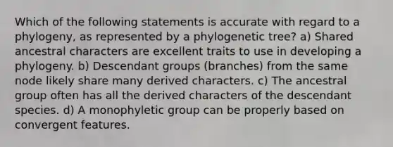 Which of the following statements is accurate with regard to a phylogeny, as represented by a phylogenetic tree? a) Shared ancestral characters are excellent traits to use in developing a phylogeny. b) Descendant groups (branches) from the same node likely share many derived characters. c) The ancestral group often has all the derived characters of the descendant species. d) A monophyletic group can be properly based on convergent features.