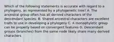 Which of the following statements is accurate with regard to a phylogeny, as represented by a phylogenetic tree? A. The ancestral group often has all derived characters of the descendant species. B. Shared ancestral characters are excellent traits to use in developing a phylogeny C. A monophyletic group can be properly based on convergent features D. Descendant groups (branches) from the same node likely share many derived characters