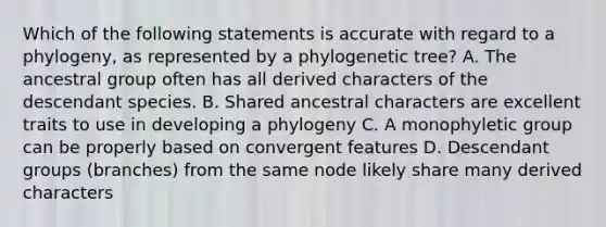 Which of the following statements is accurate with regard to a phylogeny, as represented by a phylogenetic tree? A. The ancestral group often has all derived characters of the descendant species. B. Shared ancestral characters are excellent traits to use in developing a phylogeny C. A monophyletic group can be properly based on convergent features D. Descendant groups (branches) from the same node likely share many derived characters