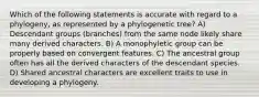 Which of the following statements is accurate with regard to a phylogeny, as represented by a phylogenetic tree? A) Descendant groups (branches) from the same node likely share many derived characters. B) A monophyletic group can be properly based on convergent features. C) The ancestral group often has all the derived characters of the descendant species. D) Shared ancestral characters are excellent traits to use in developing a phylogeny.