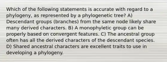 Which of the following statements is accurate with regard to a phylogeny, as represented by a phylogenetic tree? A) Descendant groups (branches) from the same node likely share many derived characters. B) A monophyletic group can be properly based on convergent features. C) The ancestral group often has all the derived characters of the descendant species. D) Shared ancestral characters are excellent traits to use in developing a phylogeny.