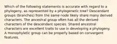 Which of the following statements is accurate with regard to a phylogeny, as represented by a phylogenetic tree? Descendant groups (branches) from the same node likely share many derived characters. The ancestral group often has all the derived characters of the descendant species. Shared ancestral characters are excellent traits to use in developing a phylogeny. A monophyletic group can be properly based on convergent features.