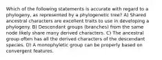 Which of the following statements is accurate with regard to a phylogeny, as represented by a phylogenetic tree? A) Shared ancestral characters are excellent traits to use in developing a phylogeny. B) Descendant groups (branches) from the same node likely share many derived characters. C) The ancestral group often has all the derived characters of the descendant species. D) A monophyletic group can be properly based on convergent features.