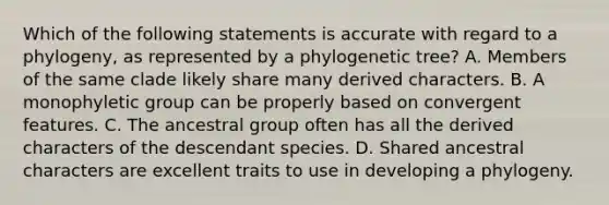 Which of the following statements is accurate with regard to a phylogeny, as represented by a phylogenetic tree? A. Members of the same clade likely share many derived characters. B. A monophyletic group can be properly based on convergent features. C. The ancestral group often has all the derived characters of the descendant species. D. Shared ancestral characters are excellent traits to use in developing a phylogeny.