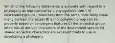 Which of the following statements is accurate with regard to a phylogeny as represented by a phylogenetic tree ? A) descendent groups ( branches) from the same node likely share many derived characters B) a monophyletic group can be properly based on convergent features C) the ancestral group often has all derived characters of the descendent species D) shared ancestral characters are excellent traits to use in developing a phylogeny