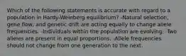 Which of the following statements is accurate with regard to a population in Hardy-Weinberg equilibrium? -Natural selection, gene flow, and genetic drift are acting equally to change allele frequencies. -Individuals within the population are evolving. -Two alleles are present in equal proportions. -Allele frequencies should not change from one generation to the next.