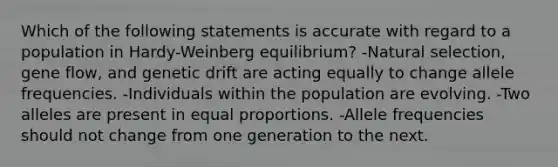 Which of the following statements is accurate with regard to a population in Hardy-Weinberg equilibrium? -Natural selection, gene flow, and genetic drift are acting equally to change allele frequencies. -Individuals within the population are evolving. -Two alleles are present in equal proportions. -Allele frequencies should not change from one generation to the next.