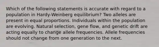 Which of the following statements is accurate with regard to a population in Hardy-Weinberg equilibrium? Two alleles are present in equal proportions. Individuals within the population are evolving. Natural selection, gene flow, and genetic drift are acting equally to change allele frequencies. Allele frequencies should not change from one generation to the next.